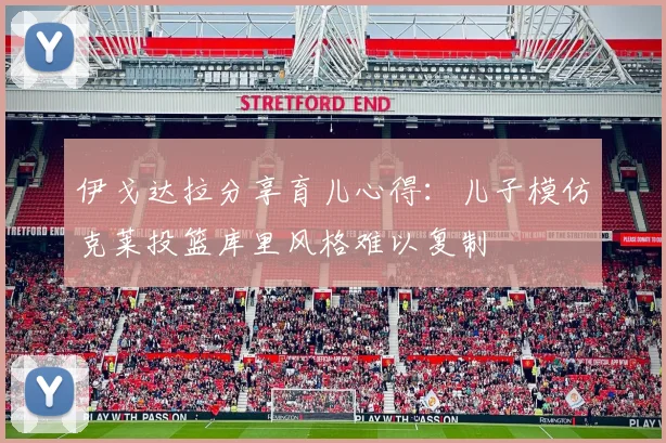 伊戈达拉分享育儿心得：儿子模仿克莱投篮库里风格难以复制