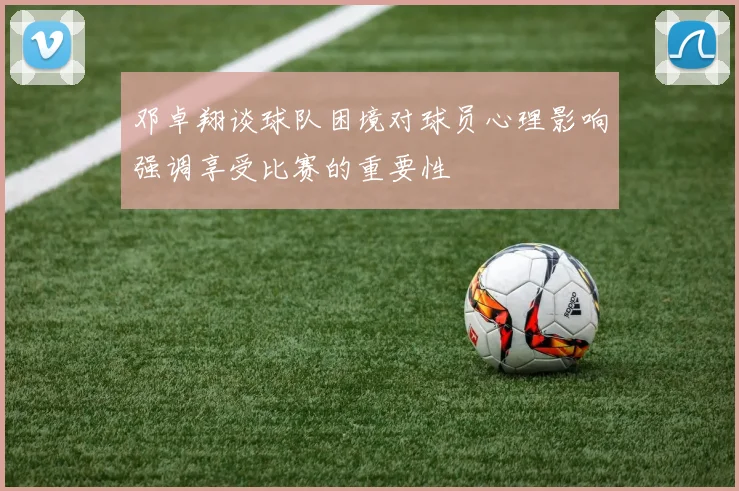 邓卓翔谈球队困境对球员心理影响强调享受比赛的重要性