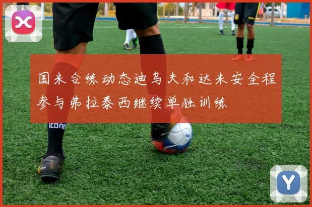 国米合练动态迪乌夫和达米安全程参与弗拉泰西继续单独训练