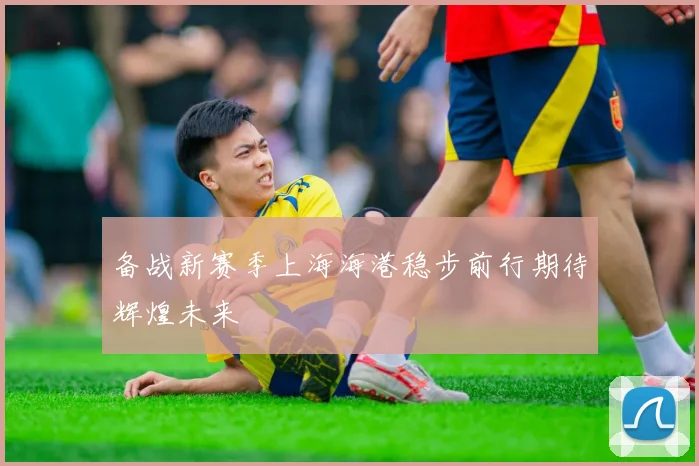 备战新赛季上海海港稳步前行期待辉煌未来