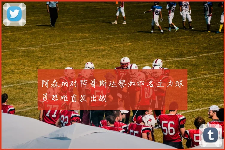 阿森纳对阵哥斯达黎加四名主力球员恐难首发出战