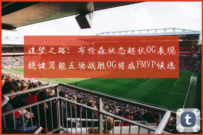 追梦之路：布伦森状态起伏OG表现稳健若能五场战胜OG将成FMVP候选