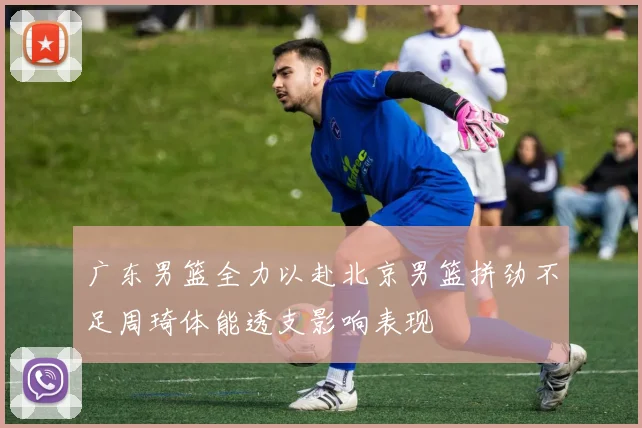 广东男篮全力以赴北京男篮拼劲不足周琦体能透支影响表现