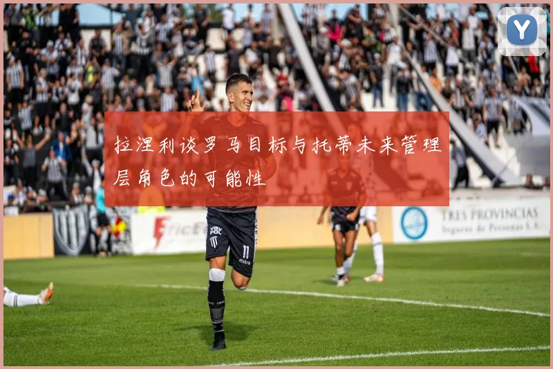 拉涅利谈罗马目标与托蒂未来管理层角色的可能性