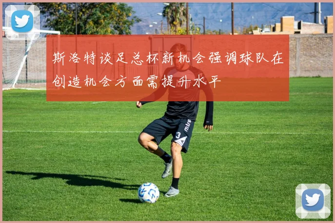 斯洛特谈足总杯新机会强调球队在创造机会方面需提升水平