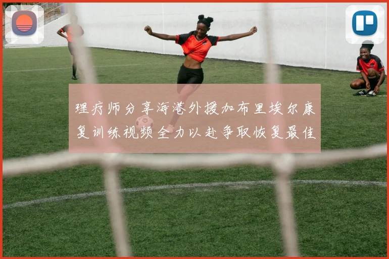 理疗师分享海港外援加布里埃尔康复训练视频全力以赴争取恢复最佳状态