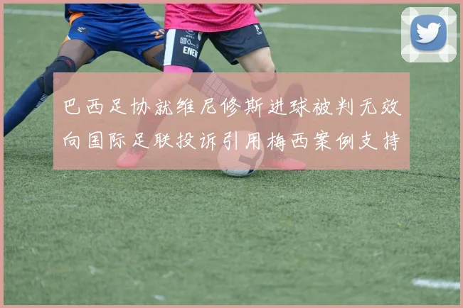巴西足协就维尼修斯进球被判无效向国际足联投诉引用梅西案例支持
