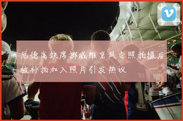 厄德高缺席挪威维京风合照拍摄后被补拍加入照片引发热议