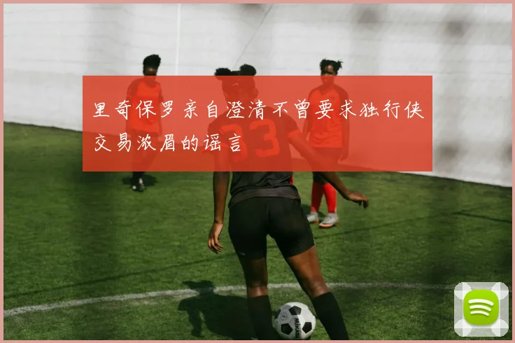 里奇保罗亲自澄清不曾要求独行侠交易浓眉的谣言
