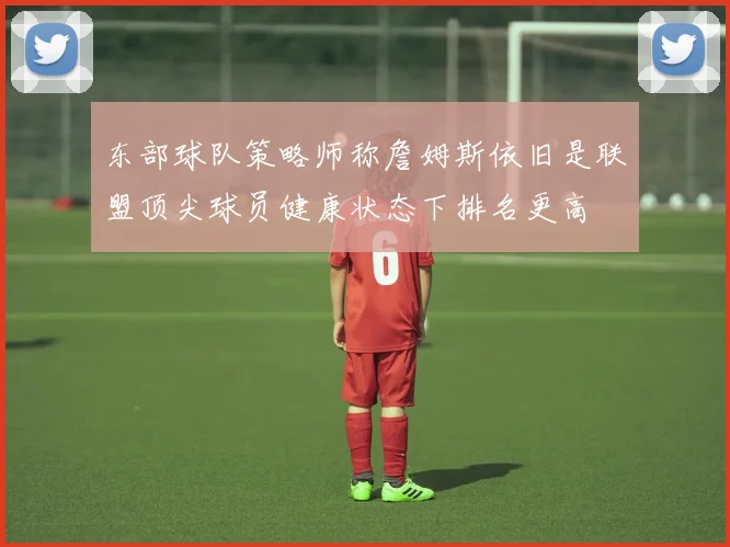 东部球队策略师称詹姆斯依旧是联盟顶尖球员健康状态下排名更高